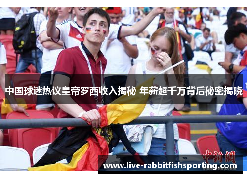 中国球迷热议皇帝罗西收入揭秘 年薪超千万背后秘密揭晓